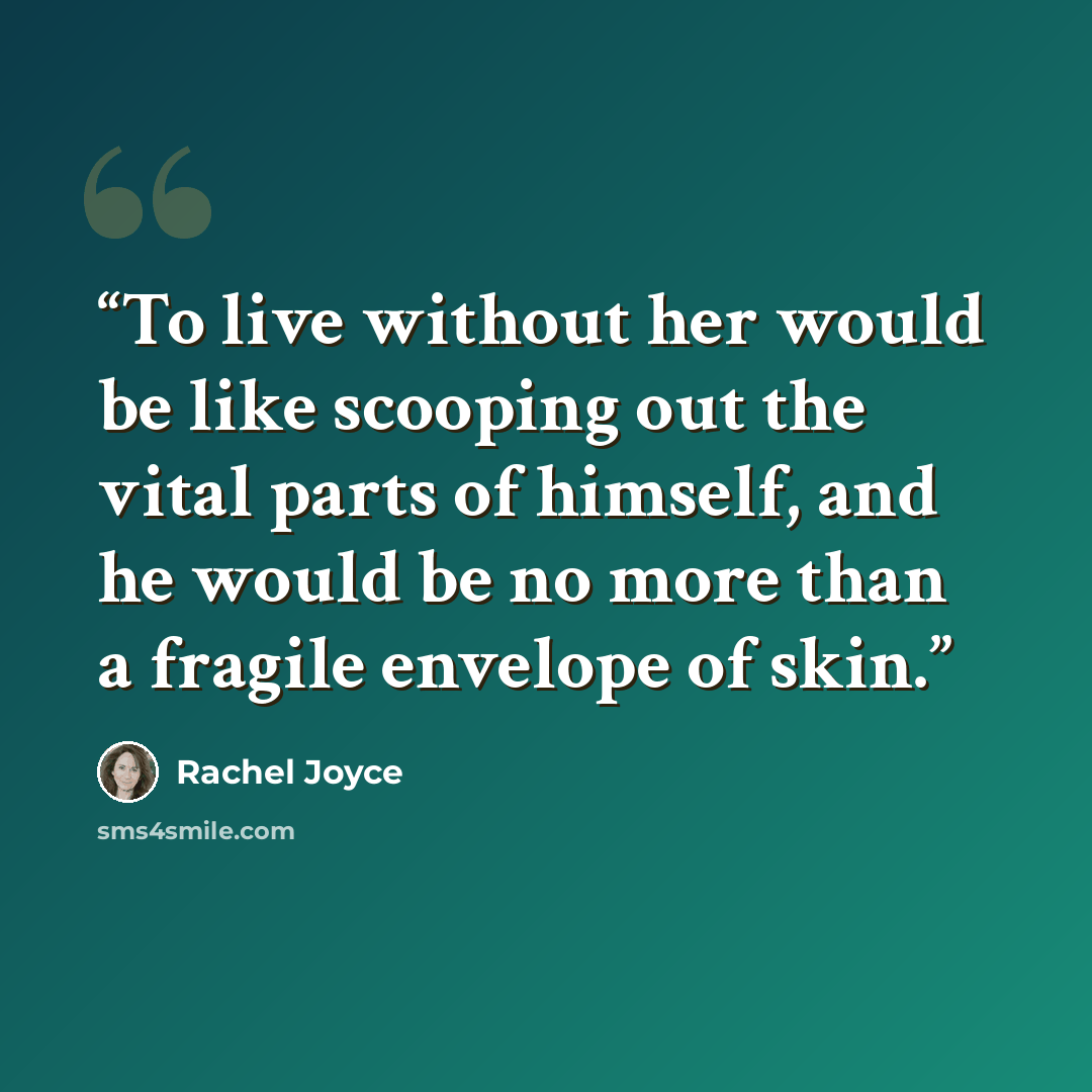 “To live without her would be like scooping out the vital parts of himself, and he would be no more than a fragile envelope of skin.” quote by Rachel Joyce
