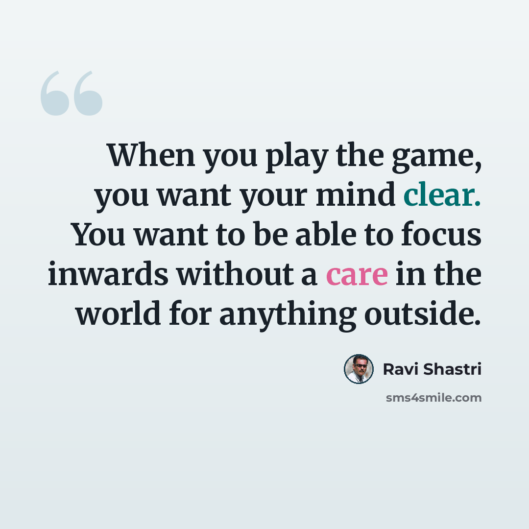 “When you play the game, you want your mind clear. You want to be able to focus inwards without a care in the world for anything outside.” quote by Ravi Shastri