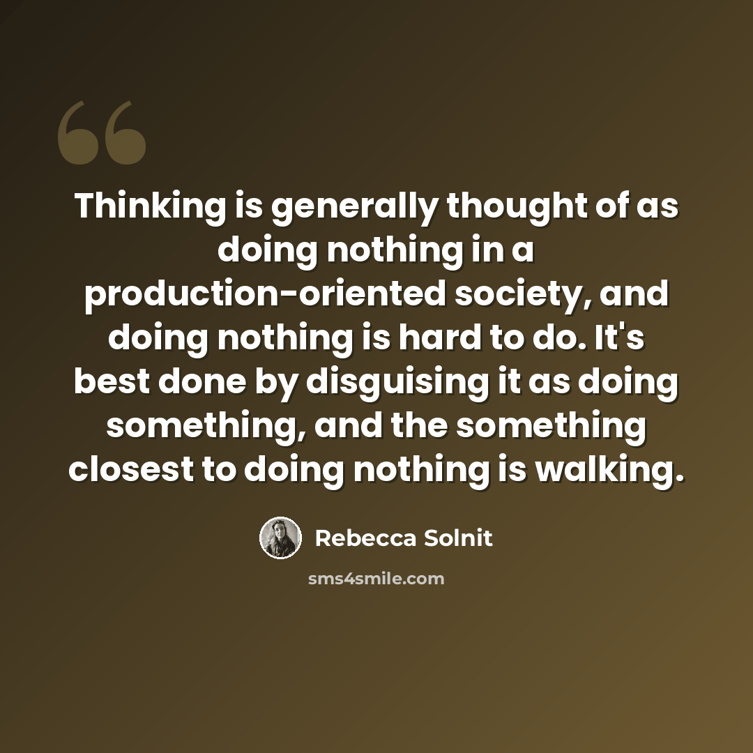 “Thinking is generally thought of as doing nothing in a production-oriented society, and doing nothing is hard to do. It's best done by disguising it as doing something, and the something closest to doing nothing is walking.” quote by Rebecca Solnit