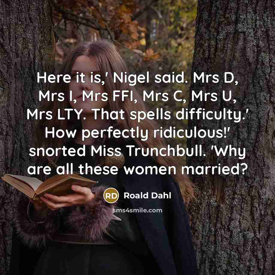 “Here it is,' Nigel said. Mrs D, Mrs I, Mrs FFI, Mrs C, Mrs U, Mrs LTY. That spells difficulty.' How perfectly ridiculous!' snorted Miss Trunchbull. 'Why are all these women married?” quote by Roald Dahl