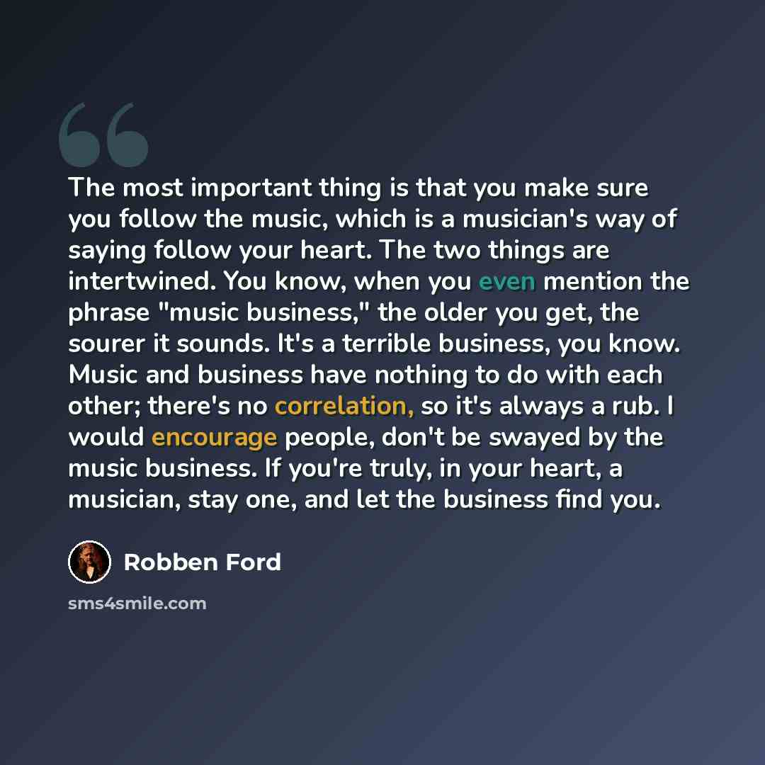 “The most important thing is that you make sure you follow the music, which is a musician's way of saying follow your heart. The two things are intertwined. You know, when you even mention the phrase "music business," the older you get, the sourer it sounds. It's a terrible business, you know…” quote by Robben Ford
