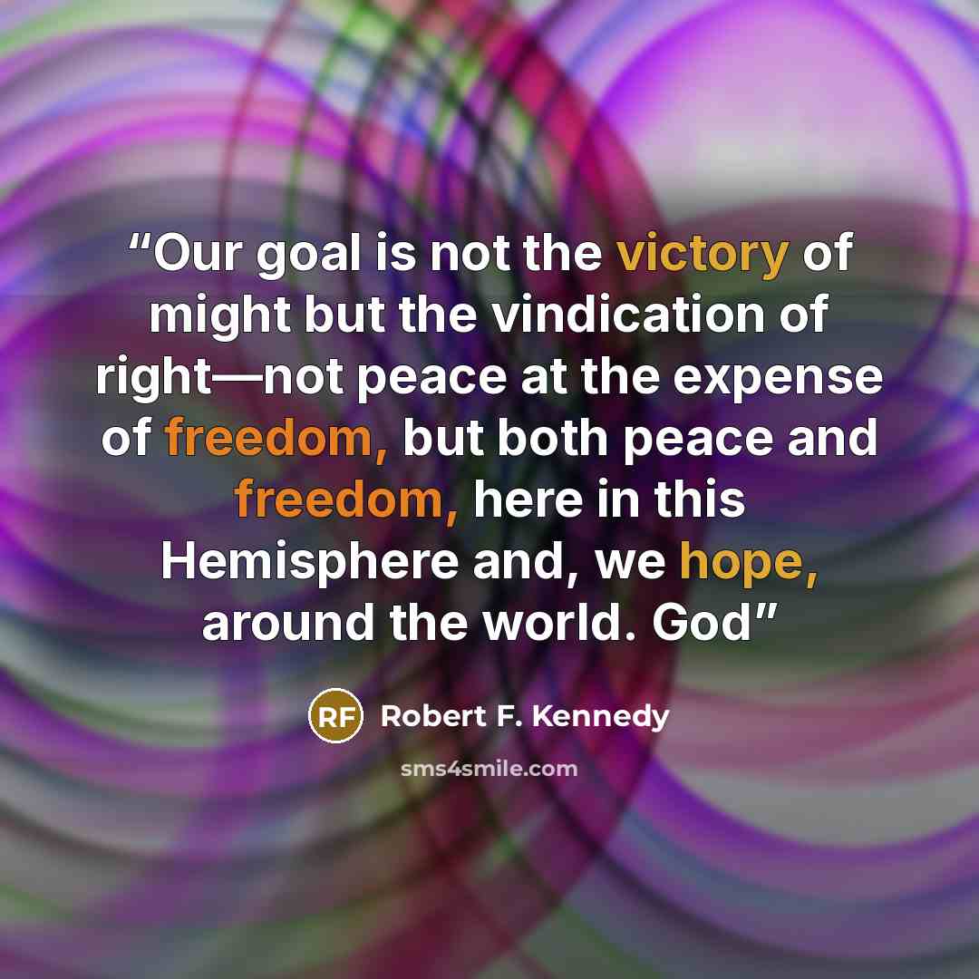 “Our goal is not the victory of might but the vindication of right—not peace at the expense of freedom, but both peace and freedom, here in this Hemisphere and, we hope, around the world. God” quote by Robert F. Kennedy