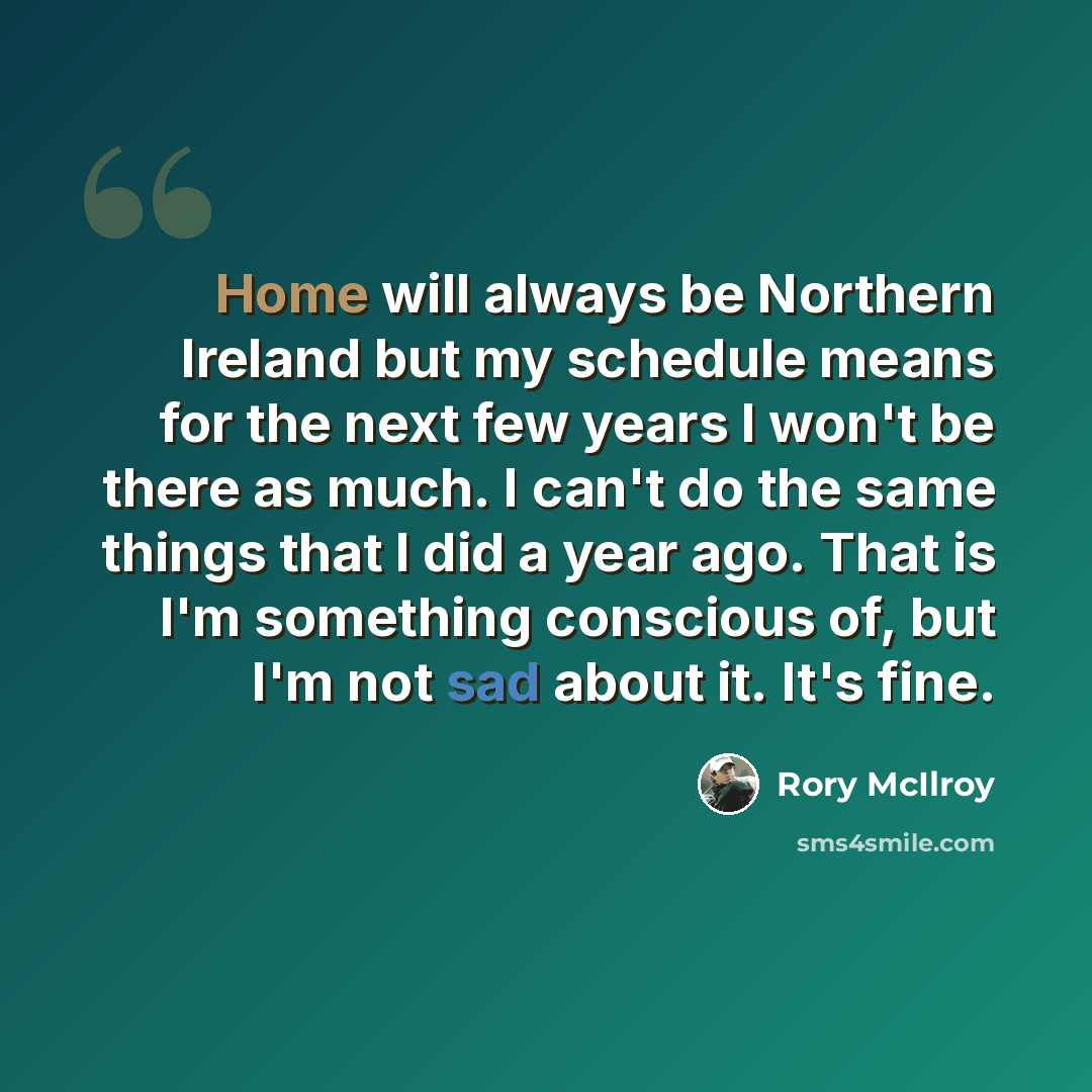 “Home will always be Northern Ireland but my schedule means for the next few years I won't be there as much. I can't do the same things that I did a year ago. That is I'm something conscious of, but I'm not sad about it. It's fine.” quote by Rory McIlroy