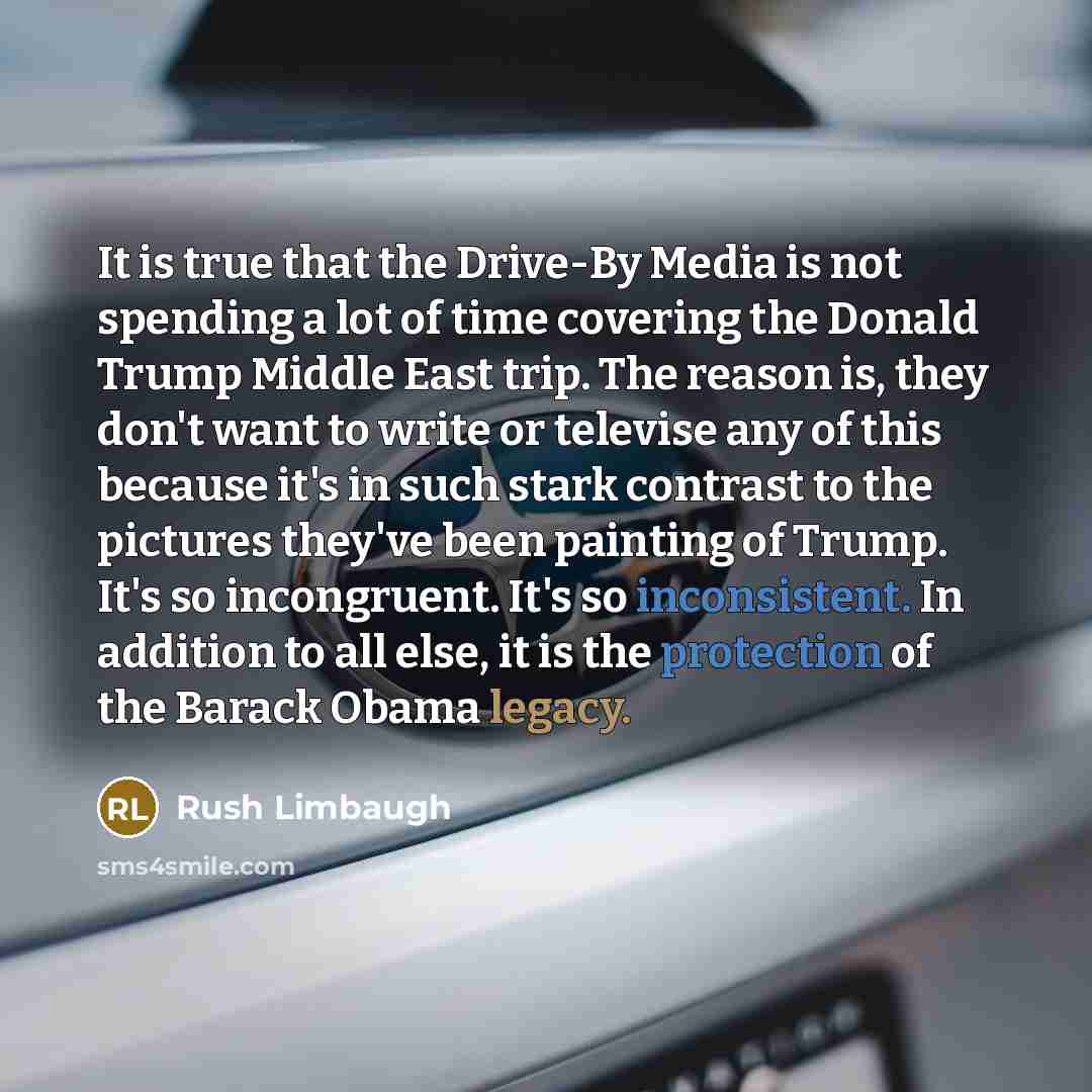 “It is true that the Drive-By Media is not spending a lot of time covering the Donald Trump Middle East trip. The reason is, they don't want to write or televise any of this because it's in such stark contrast to the pictures they've been painting of Trump. It's so incongruent. It's so…” quote by Rush Limbaugh