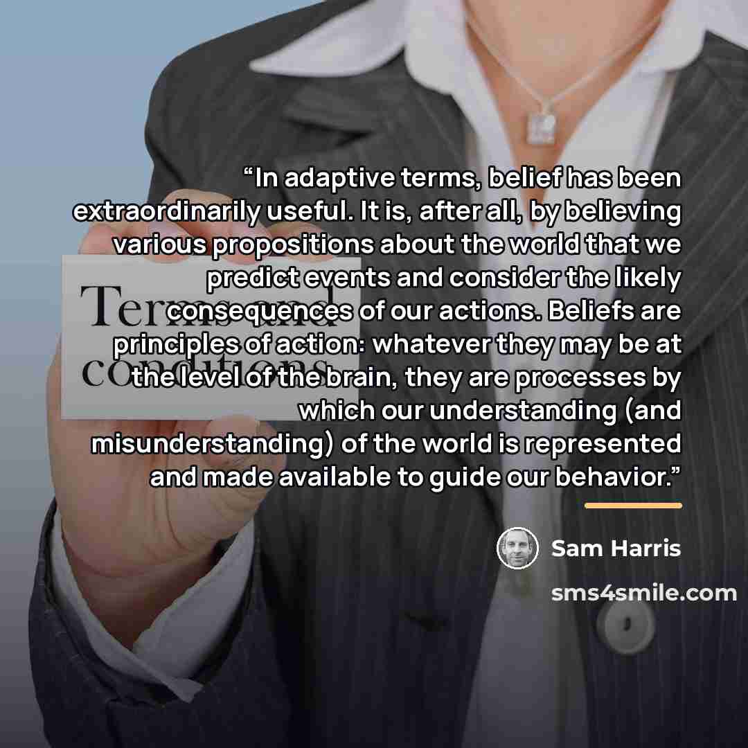“In adaptive terms, belief has been extraordinarily useful. It is, after all, by believing various propositions about the world that we predict events and consider the likely consequences of our actions. Beliefs are principles of action: whatever they may be at the level of the brain, they are…” quote by Sam Harris