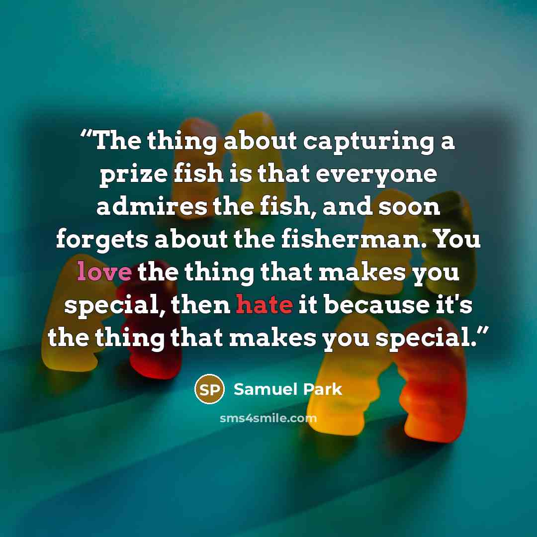 “The thing about capturing a prize fish is that everyone admires the fish, and soon forgets about the fisherman. You love the thing that makes you special, then hate it because it's the thing that makes you special.” quote by Samuel Park