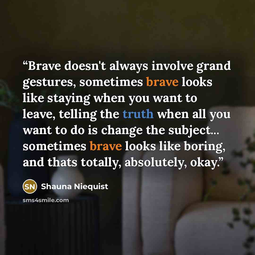 “Brave doesn't always involve grand gestures, sometimes brave looks like staying when you want to leave, telling the truth when all you want to do is change the subject... sometimes brave looks like boring, and thats totally, absolutely, okay.” quote by Shauna Niequist