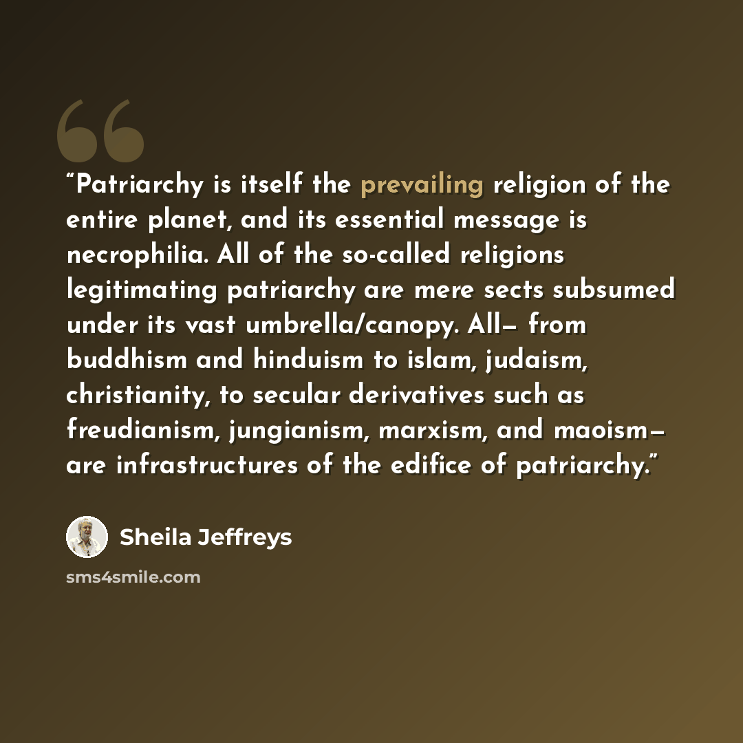 “Patriarchy is itself the prevailing religion of the entire planet, and its essential message is necrophilia. All of the so-called religions legitimating patriarchy are mere sects subsumed under its vast umbrella/canopy. All— from buddhism and hinduism to islam, judaism, christianity, to secular…” quote by Sheila Jeffreys
