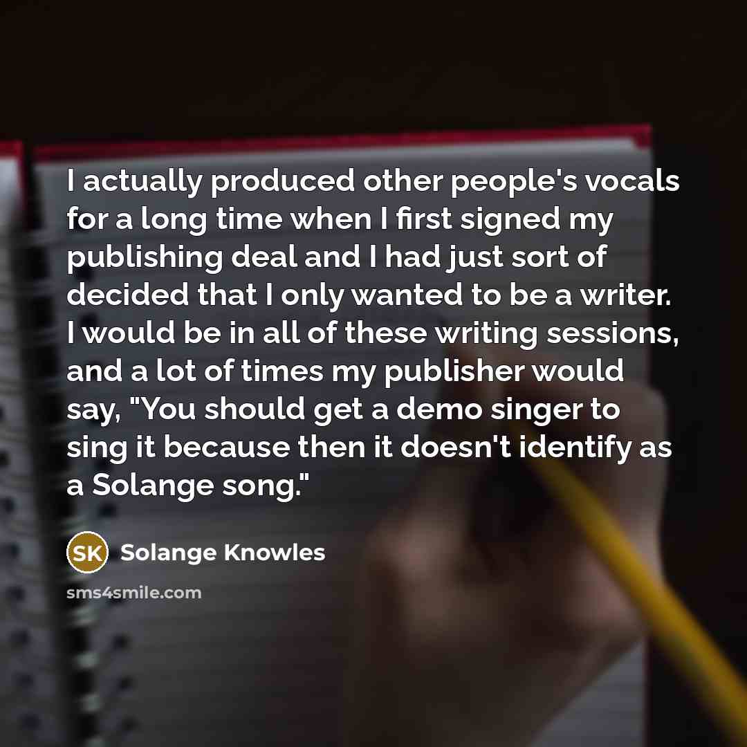 “I actually produced other people's vocals for a long time when I first signed my publishing deal and I had just sort of decided that I only wanted to be a writer. I would be in all of these writing sessions, and a lot of times my publisher would say, "You should get a demo singer to sing it…” quote by Solange Knowles