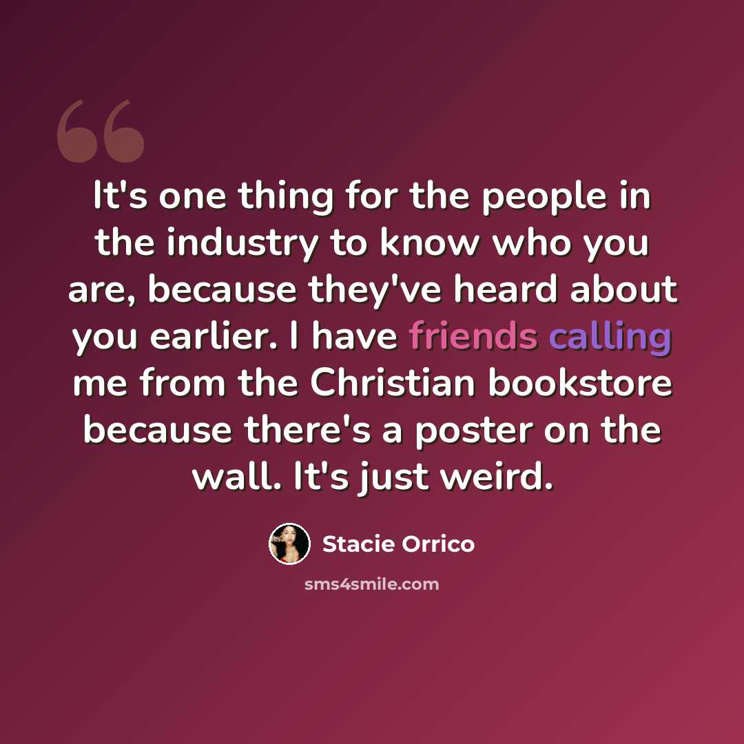 “It's one thing for the people in the industry to know who you are, because they've heard about you earlier. I have friends calling me from the Christian bookstore because there's a poster on the wall. It's just weird.” quote by Stacie Orrico