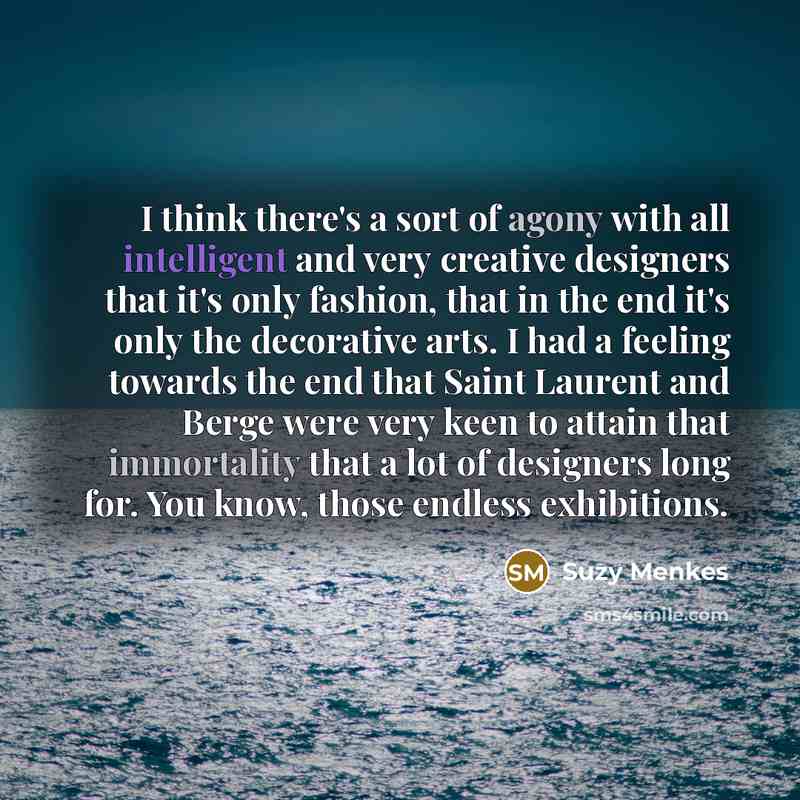 “I think there's a sort of agony with all intelligent and very creative designers that it's only fashion, that in the end it's only the decorative arts. I had a feeling towards the end that Saint Laurent and Berge were very keen to attain that immortality that a lot of designers long for. You know…” quote by Suzy Menkes