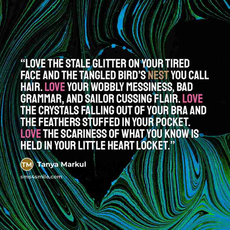 “Love the stale glitter on your tired face and the tangled bird’s nest you call hair. Love your wobbly messiness, bad grammar, and sailor cussing flair. Love the crystals falling out of your bra and the feathers stuffed in your pocket. Love the scariness of what you know is held in your little…” quote by Tanya Markul