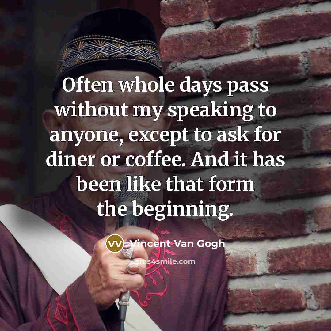 “Often whole days pass without my speaking to anyone, except to ask for diner or coffee. And it has been like that form the beginning.” quote by Vincent Van Gogh