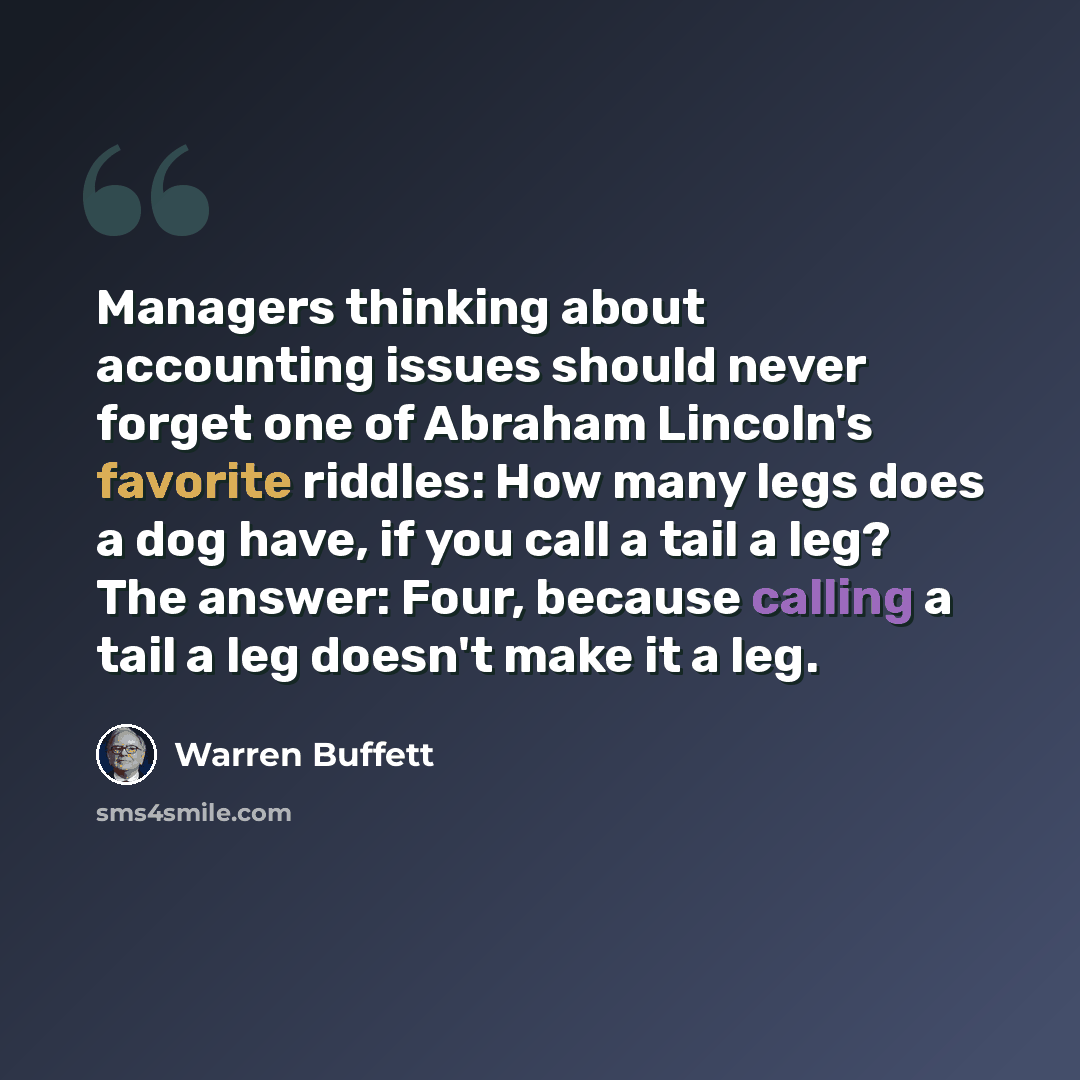 “Managers thinking about accounting issues should never forget one of Abraham Lincoln's favorite riddles: How many legs does a dog have, if you call a tail a leg? The answer: Four, because calling a tail a leg doesn't make it a leg.” quote by Warren Buffett