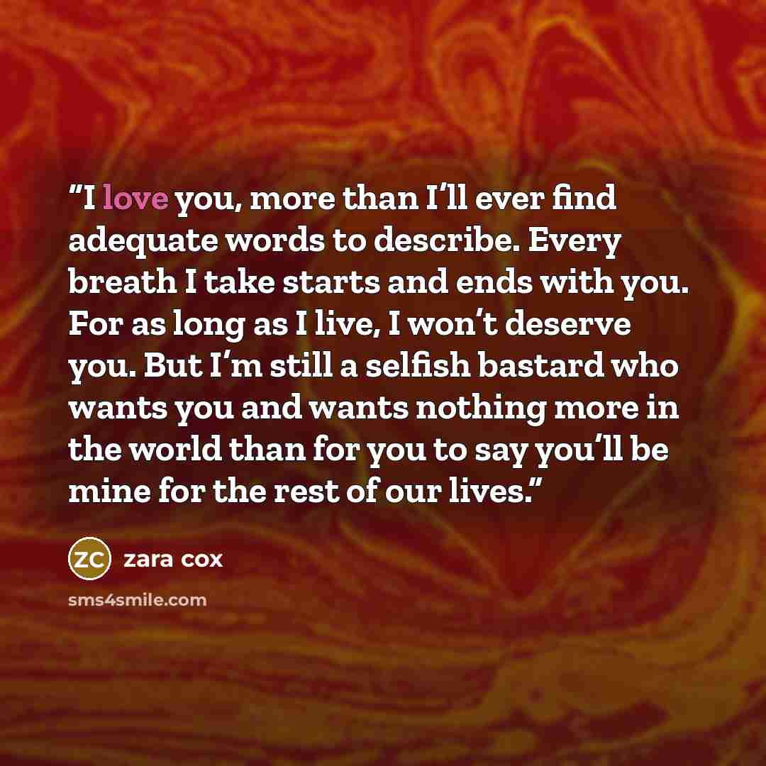 “I love you, more than I’ll ever find adequate words to describe. Every breath I take starts and ends with you. For as long as I live, I won’t deserve you. But I’m still a selfish bastard who wants you and wants nothing more in the world than for you to say you’ll be mine for the rest of our lives.” quote by Zara Cox