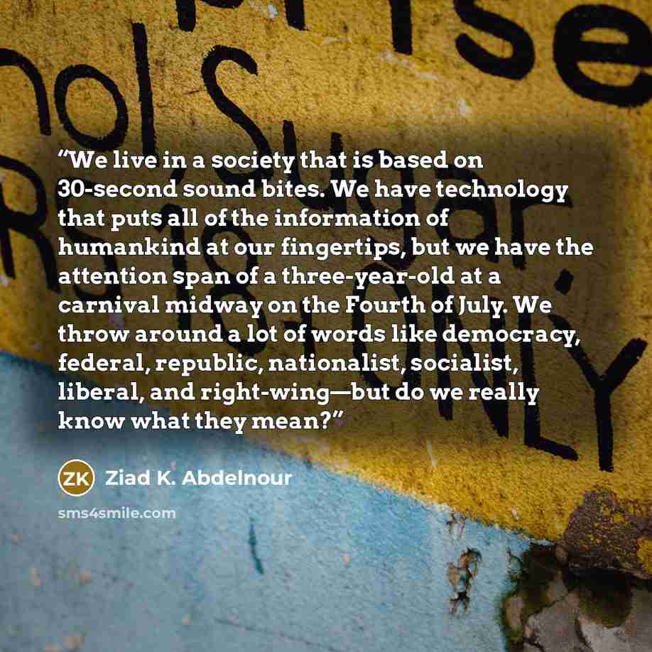 “We live in a society that is based on 30-second sound bites. We have technology that puts all of the information of humankind at our fingertips, but we have the attention span of a three-year-old at a carnival midway on the Fourth of July. We throw around a lot of words like democracy, federal…” quote by Ziad K. Abdelnour