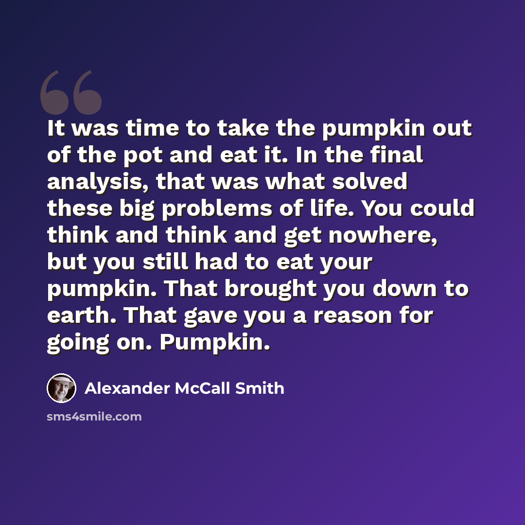 “It was time to take the pumpkin out of the pot and eat it. In the final analysis, that was what solved these big problems of life. You could think and think and get nowhere, but you still had to eat your pumpkin. That brought you down to earth. That gave you a reason for going on. Pumpkin.” quote by Alexander McCall Smith
