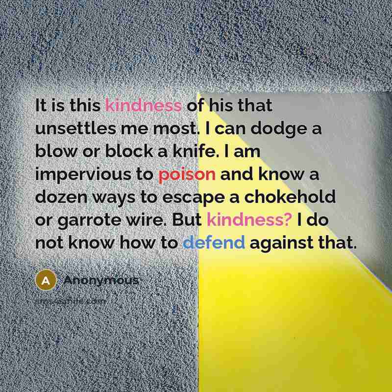 “It is this kindness of his that unsettles me most. I can dodge a blow or block a knife. I am impervious to poison and know a dozen ways to escape a chokehold or garrote wire. But kindness? I do not know how to defend against that.” quote by Anonymous