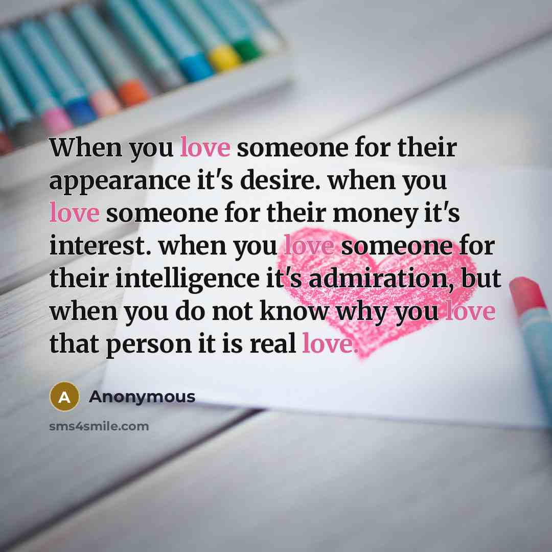 “When you love someone for their appearance it's desire. when you love someone for their money it's interest. when you love someone for their intelligence it's admiration, but when you do not know why you love that person it is real love.” quote by Anonymous