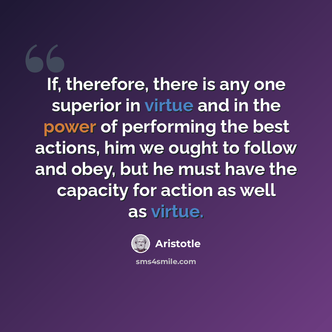 “If, therefore, there is any one superior in virtue and in the power of performing the best actions, him we ought to follow and obey, but he must have the capacity for action as well as virtue.” quote by Aristotle