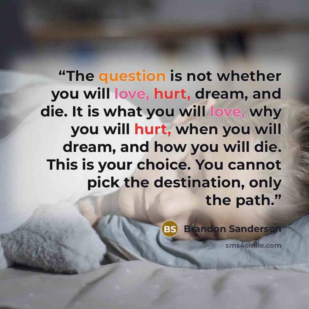 “The question is not whether you will love, hurt, dream, and die. It is what you will love, why you will hurt, when you will dream, and how you will die. This is your choice. You cannot pick the destination, only the path.” quote by Brandon Sanderson