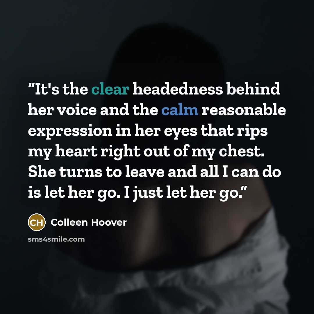 “It's the clear headedness behind her voice and the calm reasonable expression in her eyes that rips my heart right out of my chest. She turns to leave and all I can do is let her go. I just let her go.” quote by Colleen Hoover