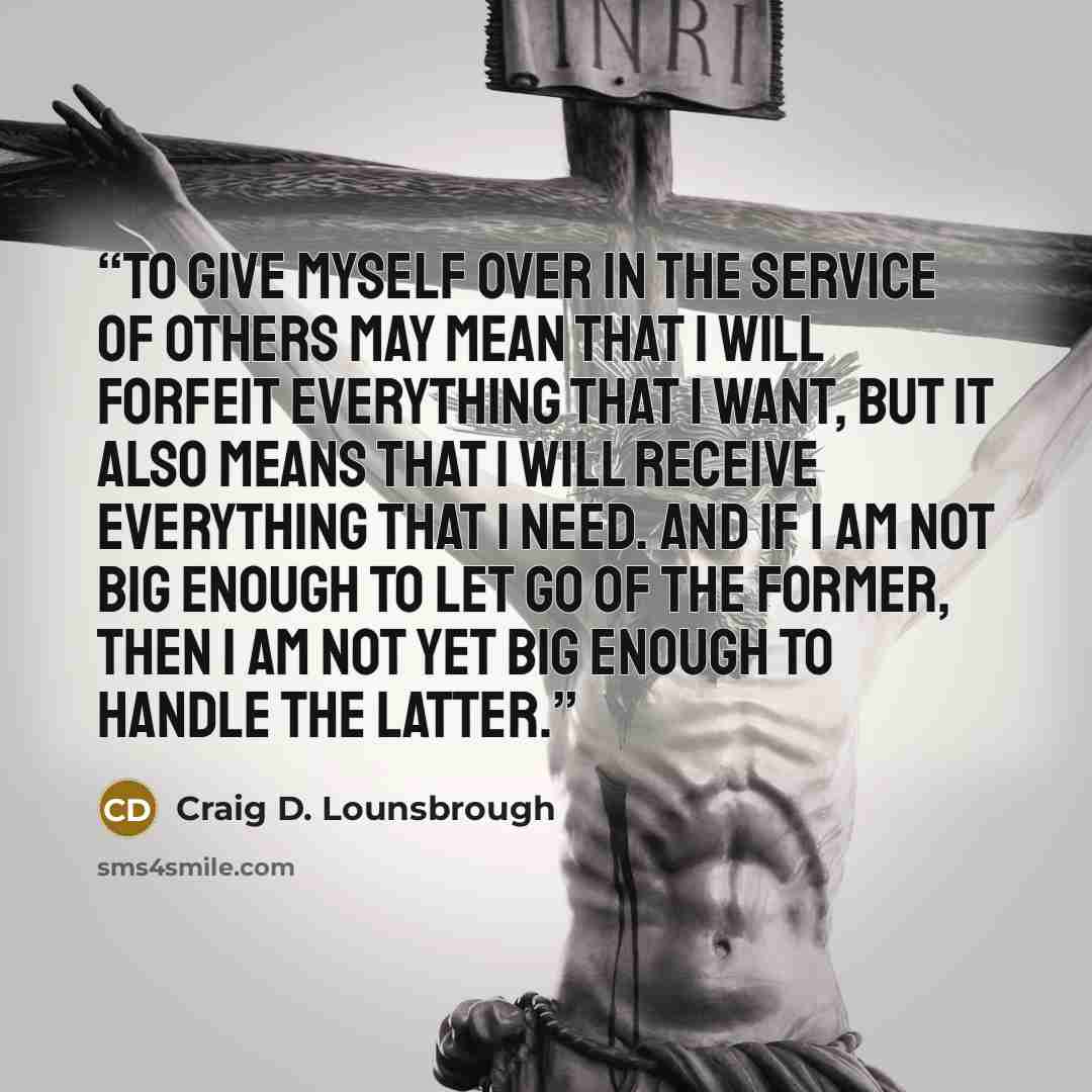 “To give myself over in the service of others may mean that I will forfeit everything that I want, but it also means that I will receive everything that I need. And if I am not big enough to let go of the former, then I am not yet big enough to handle the latter.” quote by Craig D. Lounsbrough