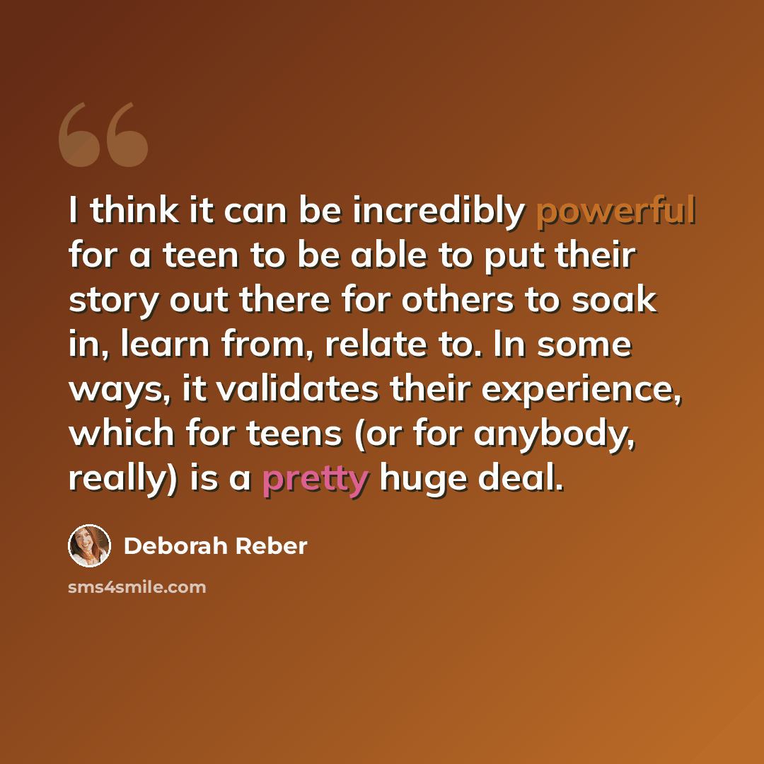 “I think it can be incredibly powerful for a teen to be able to put their story out there for others to soak in, learn from, relate to. In some ways, it validates their experience, which for teens (or for anybody, really) is a pretty huge deal.” quote by Deborah Reber