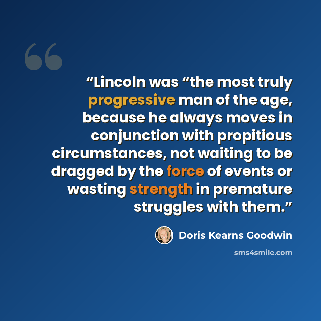 “Lincoln was “the most truly progressive man of the age, because he always moves in conjunction with propitious circumstances, not waiting to be dragged by the force of events or wasting strength in premature struggles with them.” quote by Doris Kearns Goodwin