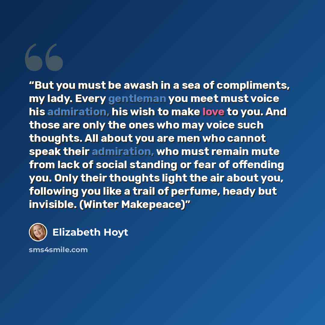 “But you must be awash in a sea of compliments, my lady. Every gentleman you meet must voice his admiration, his wish to make love to you. And those are only the ones who may voice such thoughts. All about you are men who cannot speak their admiration, who must remain mute from lack of social…” quote by Elizabeth Hoyt