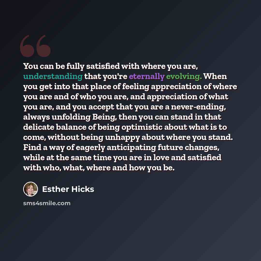 “You can be fully satisfied with where you are, understanding that you're eternally evolving. When you get into that place of feeling appreciation of where you are and of who you are, and appreciation of what you are, and you accept that you are a never-ending, always unfolding Being, then you can…” quote by Esther Hicks