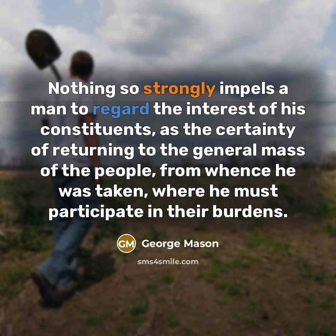 “Nothing so strongly impels a man to regard the interest of his constituents, as the certainty of returning to the general mass of the people, from whence he was taken, where he must participate in their burdens.” quote by George Mason