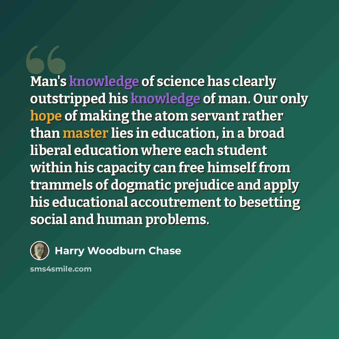 “Man's knowledge of science has clearly outstripped his knowledge of man. Our only hope of making the atom servant rather than master lies in education, in a broad liberal education where each student within his capacity can free himself from trammels of dogmatic prejudice and apply his educational…” quote by Harry Woodburn Chase