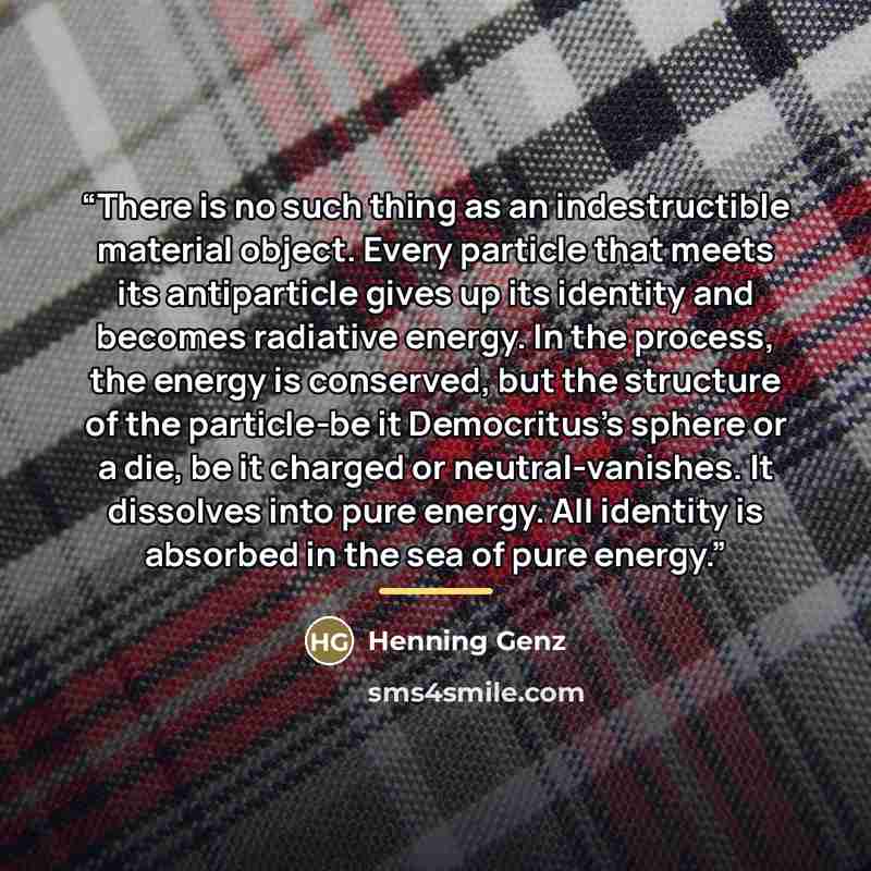 “There is no such thing as an indestructible material object. Every particle that meets its antiparticle gives up its identity and becomes radiative energy. In the process, the energy is conserved, but the structure of the particle-be it Democritus's sphere or a die, be it charged or…” quote by Henning Genz