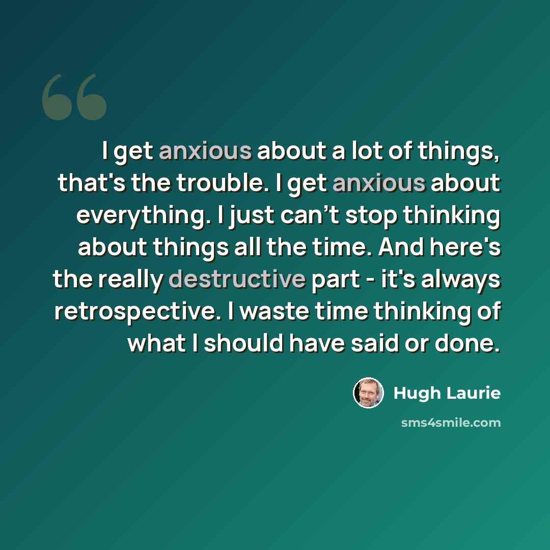 “I get anxious about a lot of things, that's the trouble. I get anxious about everything. I just can't stop thinking about things all the time. And here's the really destructive part - it's always retrospective. I waste time thinking of what I should have said or done.” quote by Hugh Laurie