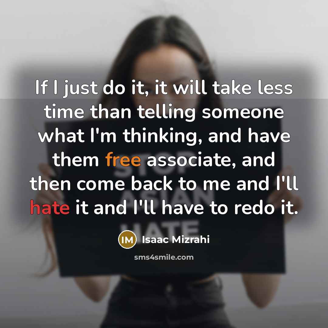 “If I just do it, it will take less time than telling someone what I'm thinking, and have them free associate, and then come back to me and I'll hate it and I'll have to redo it.” quote by Isaac Mizrahi