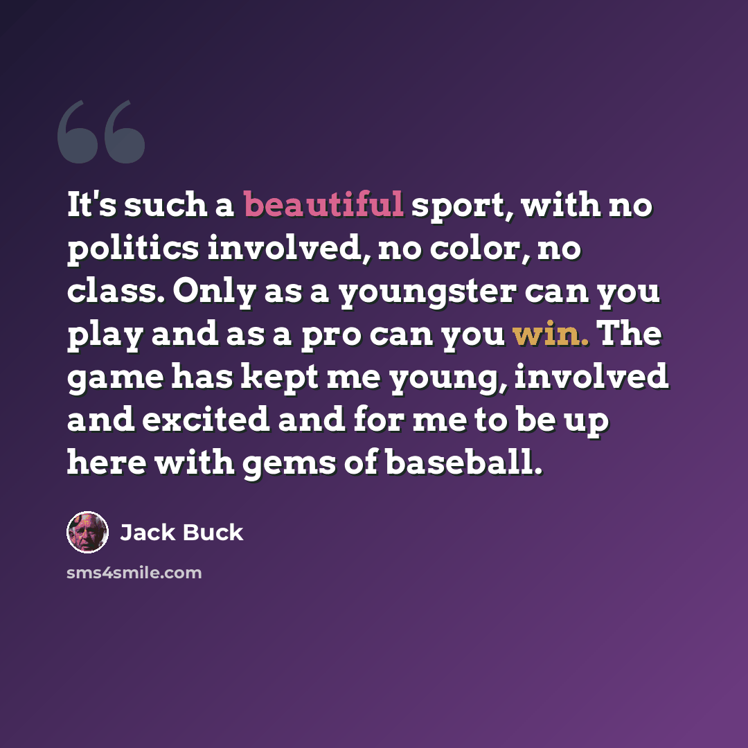 “It's such a beautiful sport, with no politics involved, no color, no class. Only as a youngster can you play and as a pro can you win. The game has kept me young, involved and excited and for me to be up here with gems of baseball.” quote by Jack Buck