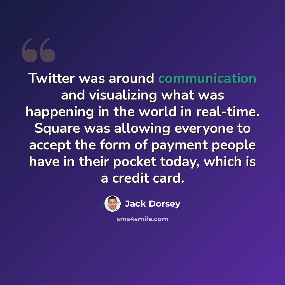 “Twitter was around communication and visualizing what was happening in the world in real-time. Square was allowing everyone to accept the form of payment people have in their pocket today, which is a credit card.” quote by Jack Dorsey
