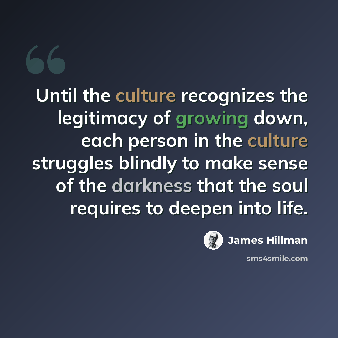 “Until the culture recognizes the legitimacy of growing down, each person in the culture struggles blindly to make sense of the darkness that the soul requires to deepen into life.” quote by James Hillman