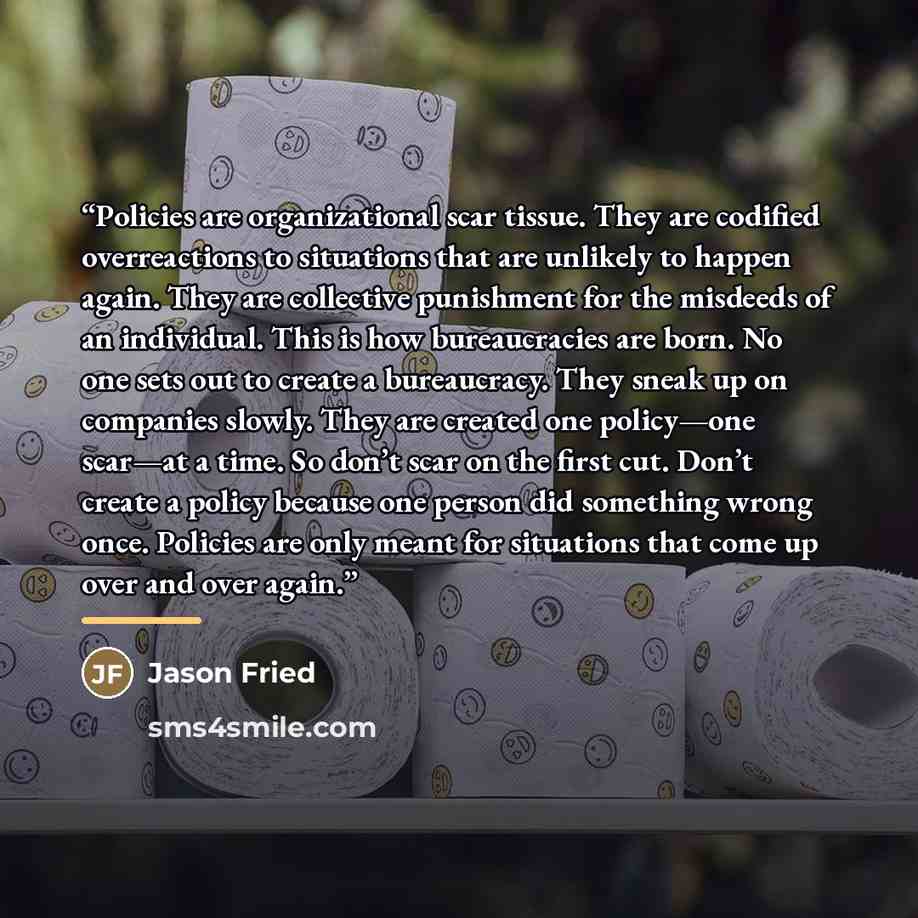 “Policies are organizational scar tissue. They are codified overreactions to situations that are unlikely to happen again. They are collective punishment for the misdeeds of an individual. This is how bureaucracies are born. No one sets out to create a bureaucracy. They sneak up on companies…” quote by Jason Fried