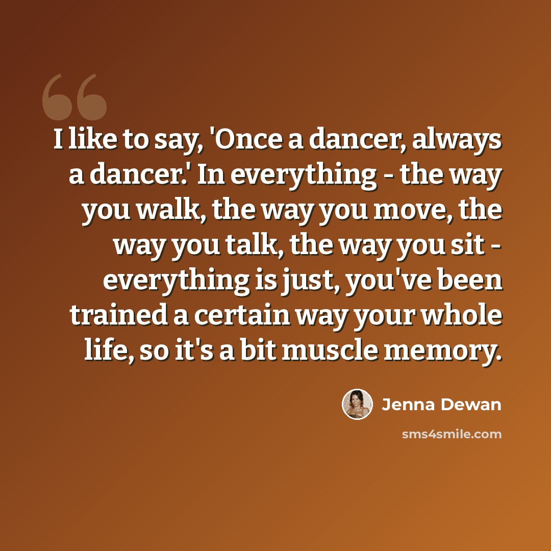 “I like to say, 'Once a dancer, always a dancer.' In everything - the way you walk, the way you move, the way you talk, the way you sit - everything is just, you've been trained a certain way your whole life, so it's a bit muscle memory.” quote by Jenna Dewan