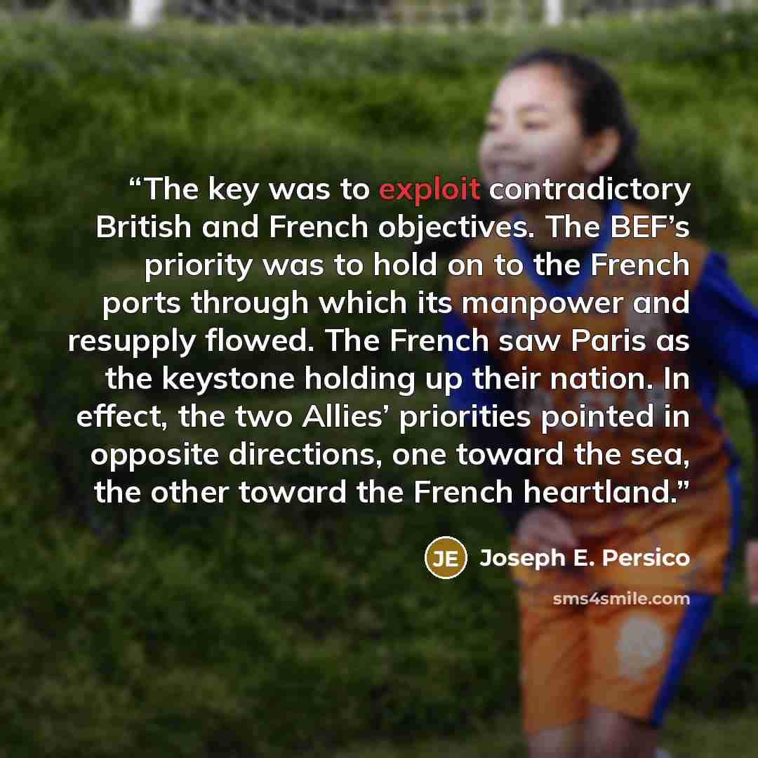 “The key was to exploit contradictory British and French objectives. The BEF’s priority was to hold on to the French ports through which its manpower and resupply flowed. The French saw Paris as the keystone holding up their nation. In effect, the two Allies’ priorities pointed in opposite…” quote by Joseph E. Persico
