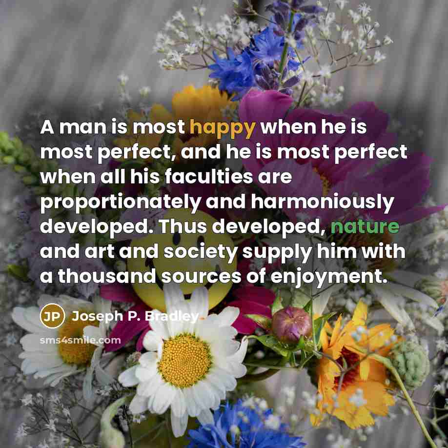 “A man is most happy when he is most perfect, and he is most perfect when all his faculties are proportionately and harmoniously developed. Thus developed, nature and art and society supply him with a thousand sources of enjoyment.” quote by Joseph P. Bradley