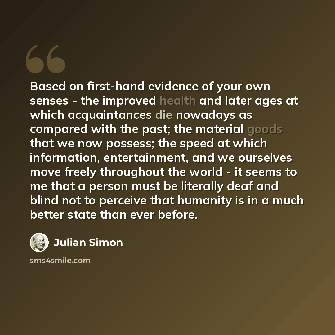“Based on first-hand evidence of your own senses - the improved health and later ages at which acquaintances die nowadays as compared with the past; the material goods that we now possess; the speed at which information, entertainment, and we ourselves move freely throughout the world - it seems to…” quote by Julian Simon