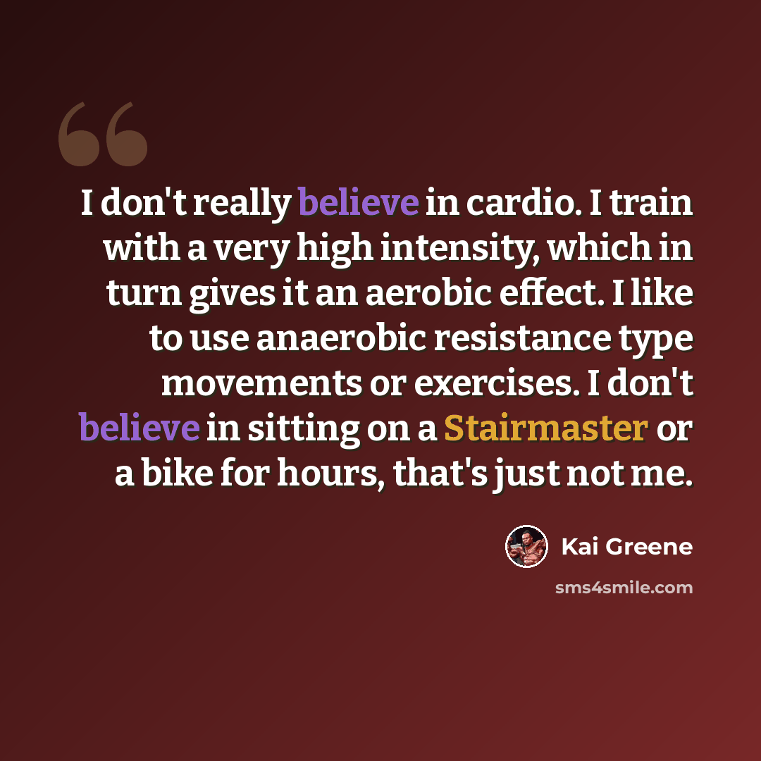 “I don't really believe in cardio. I train with a very high intensity, which in turn gives it an aerobic effect. I like to use anaerobic resistance type movements or exercises. I don't believe in sitting on a Stairmaster or a bike for hours, that's just not me.” quote by Kai Greene
