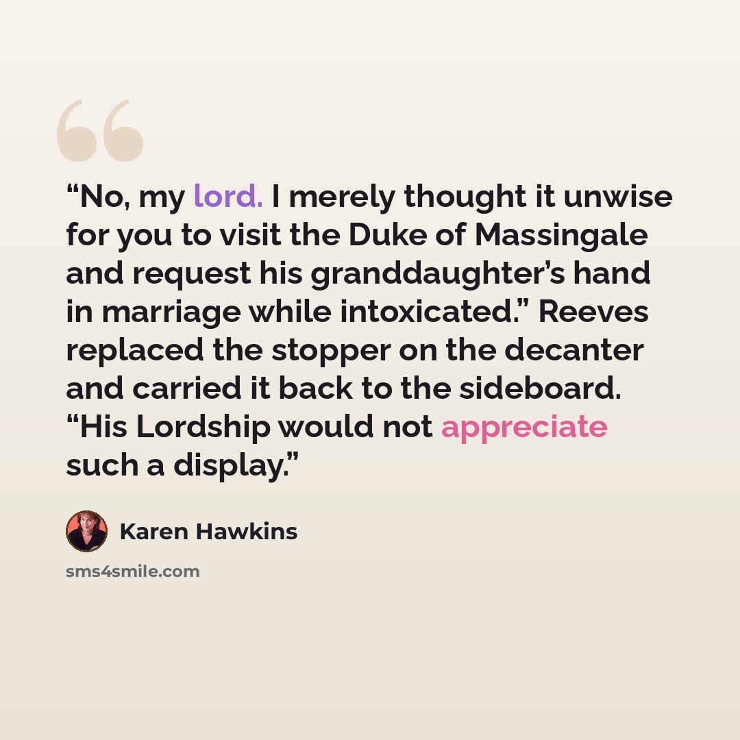 “No, my lord. I merely thought it unwise for you to visit the Duke of Massingale and request his granddaughter’s hand in marriage while intoxicated.” Reeves replaced the stopper on the decanter and carried it back to the sideboard. “His Lordship would not appreciate such a display.” quote by Karen Hawkins