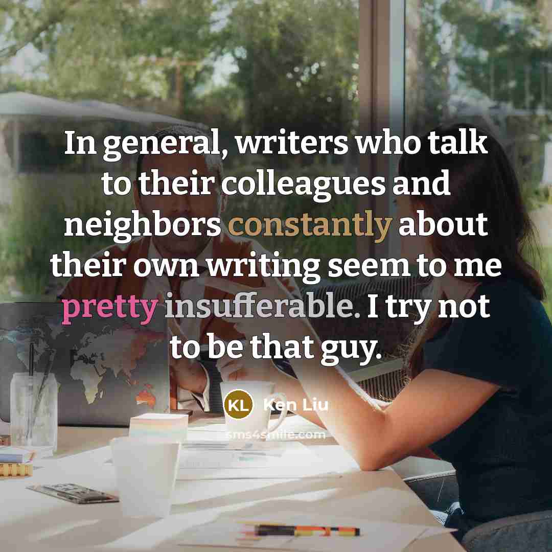 “In general, writers who talk to their colleagues and neighbors constantly about their own writing seem to me pretty insufferable. I try not to be that guy.” quote by Ken Liu