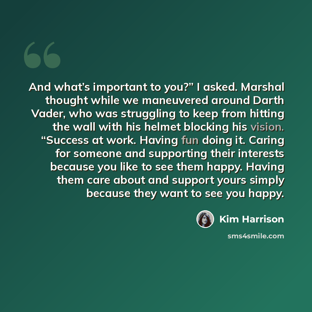 “And what’s important to you?” I asked. Marshal thought while we maneuvered around Darth Vader, who was struggling to keep from hitting the wall with his helmet blocking his vision. “Success at work. Having fun doing it. Caring for someone and supporting their interests because you like to see them…” quote by Kim Harrison