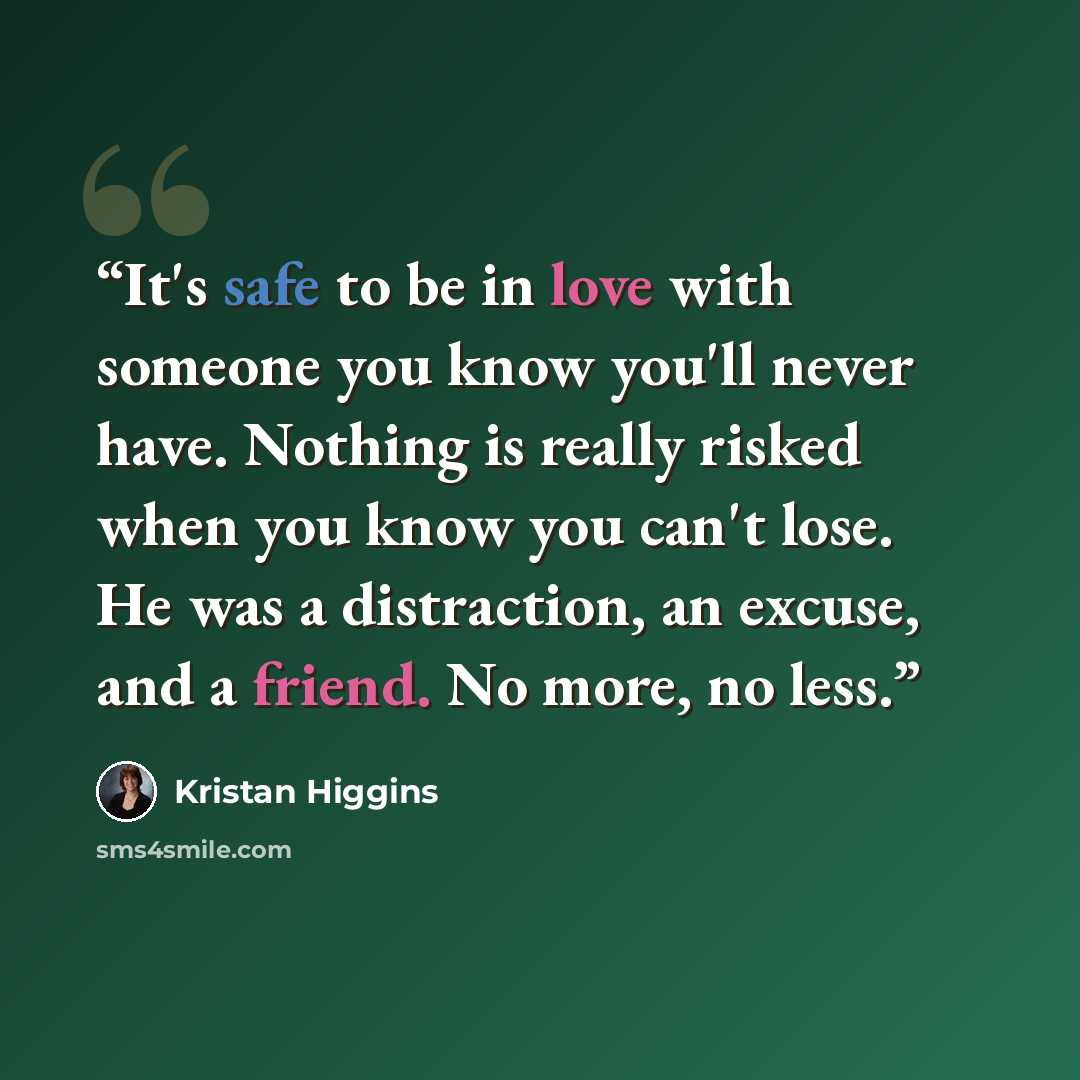 “It's safe to be in love with someone you know you'll never have. Nothing is really risked when you know you can't lose. He was a distraction, an excuse, and a friend. No more, no less.” quote by Kristan Higgins