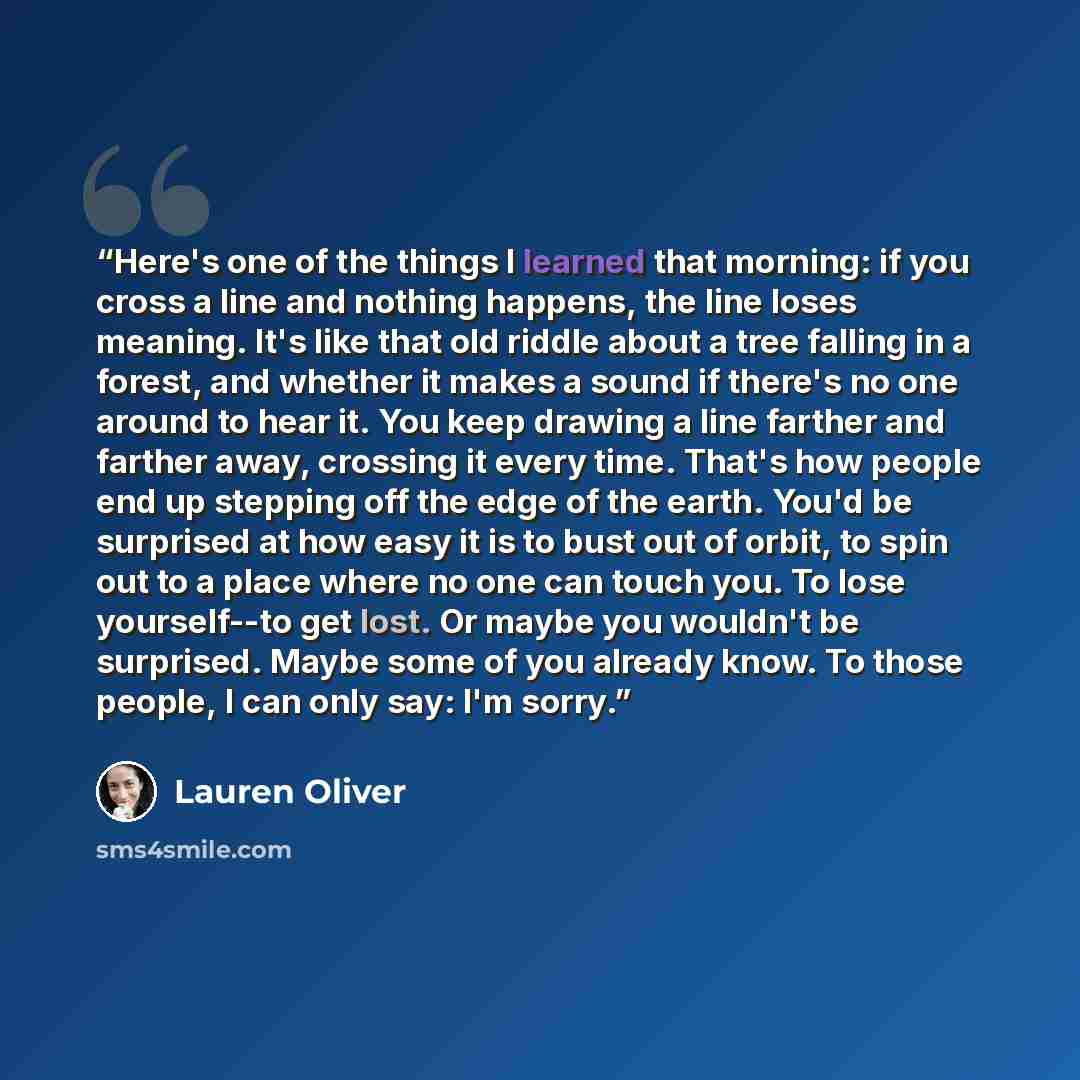 “Here's one of the things I learned that morning: if you cross a line and nothing happens, the line loses meaning. It's like that old riddle about a tree falling in a forest, and whether it makes a sound if there's no one around to hear it. You keep drawing a line farther and farther away, crossing…” quote by Lauren Oliver